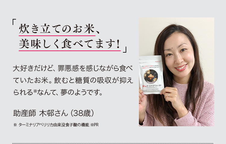 「炊き立てのお米、美味しく食べてます!」大好きだけど、罪悪感を感じながら食べていたお米。飲むと糖質の吸収が抑えられる※なんて、夢のようです。助産師 木邨さん（38）※ターミナリアベリリカ由来没食子酸の機能 ※PR