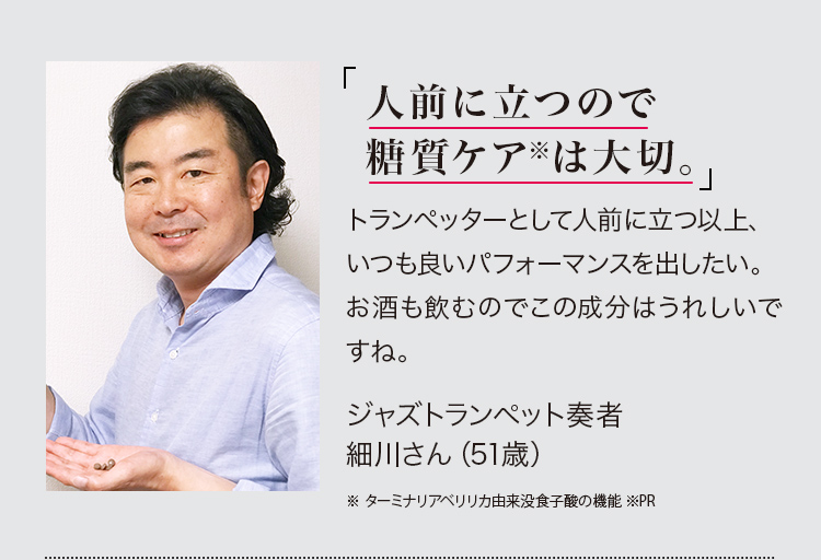 「人前に立つので糖質ケア※は大切。」トランぺッターとして人前に立つ以上、いつも良いパフォーマンスを出したい。お酒も飲むのでこの成分はうれしいですね。ジャズトランペット奏者細川さん（51歳）※ターミナリアベリリカ由来没食子酸の機能 ※PR