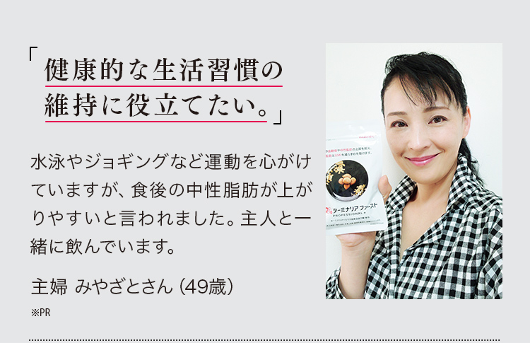 「健康的な生活習慣の維持に役立てたい。」水泳やジョギングなど運動を心がけていますが、食後の中性脂肪が上がりやすいと言われました。主人と一緒に飲んでいます。主婦 みやざとさん（49歳）※PR
