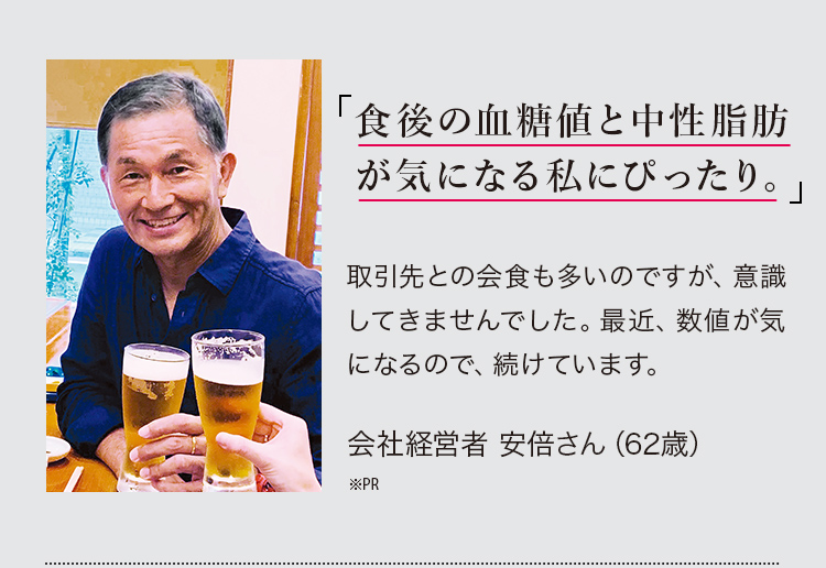 「食後の血糖値と中性脂肪が気になり始めた私にぴったり。」取引先との会食も多いのですが、意識してきませんでした。最近、数値が気になるので、続けています。会社経営者 安倍さん（62歳※PR）