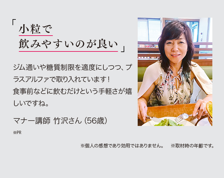 「小粒で飲みやすいのが良い。」ジム通いや糖質制限を適度にしつつ、プラスアルファで取り入れています！食事前に飲むという手軽さが嬉しいですね。マナー講師 竹沢さん（56歳）※PR *個人の感想であり、効果効能の保証ではございません。　*取材時の年齢です。